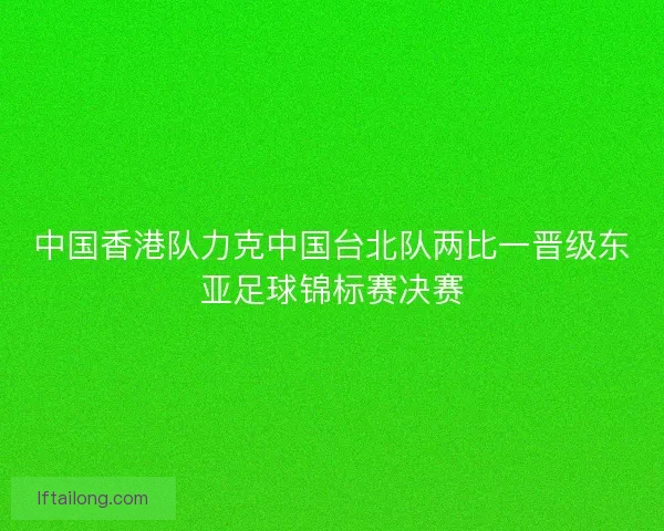 中国香港队力克中国台北队两比一晋级东亚足球锦标赛决赛
