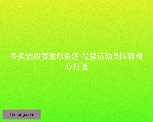 冬奥选拔赛激烈角逐 最强运动员阵容精心打造