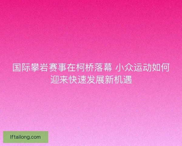 国际攀岩赛事在柯桥落幕 小众运动如何迎来快速发展新机遇