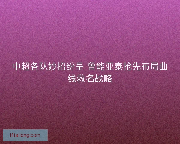 中超各队妙招纷呈 鲁能亚泰抢先布局曲线救名战略