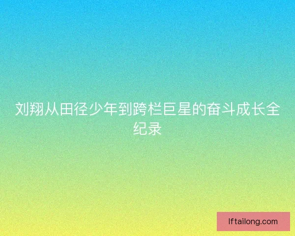 刘翔从田径少年到跨栏巨星的奋斗成长全纪录