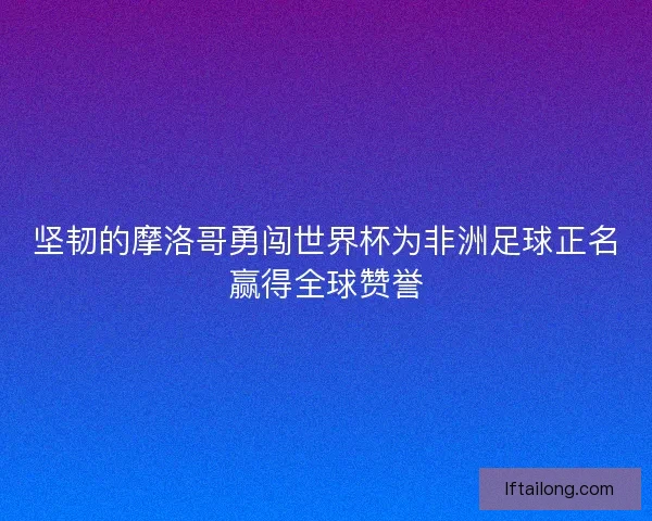 坚韧的摩洛哥勇闯世界杯为非洲足球正名赢得全球赞誉