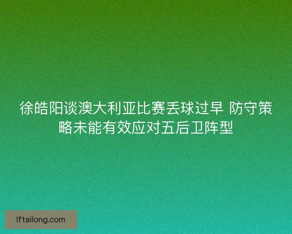 徐皓阳谈澳大利亚比赛丢球过早 防守策略未能有效应对五后卫阵型 徐皓阳谈澳大利亚比赛丢球过早 防守策略未能有效应对五后卫阵型