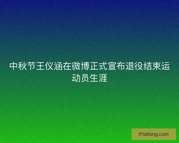 中秋节王仪涵在微博正式宣布退役结束运动员生涯