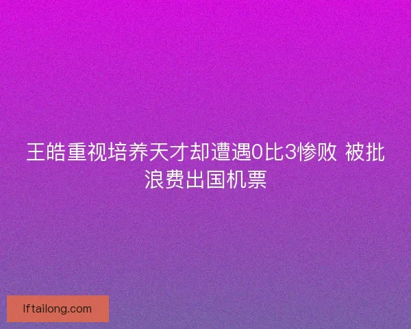 王皓重视培养天才却遭遇0比3惨败 被批浪费出国机票