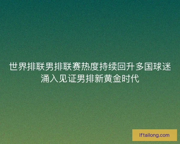 世界排联男排联赛热度持续回升多国球迷涌入见证男排新黄金时代