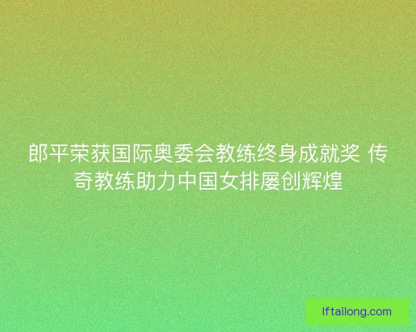 郎平荣获国际奥委会教练终身成就奖 传奇教练助力中国女排屡创辉煌 郎平荣获国际奥委会教练终身成就奖 传奇教练助力中国女排屡创辉煌